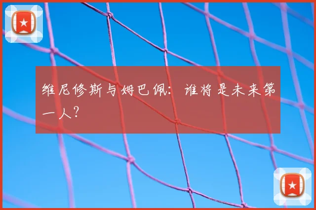 维尼修斯与姆巴佩：谁将是未来第一人？