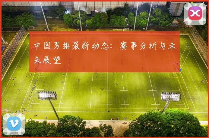 中国男排最新动态：赛事分析与未来展望
