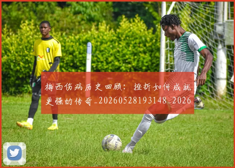 梅西伤病历史回顾：挫折如何成就更强的传奇_20260528193148_20260609221459
