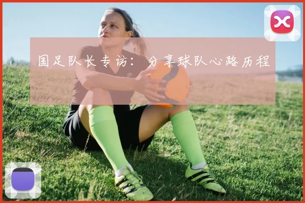 国足队长专访：分享球队心路历程
