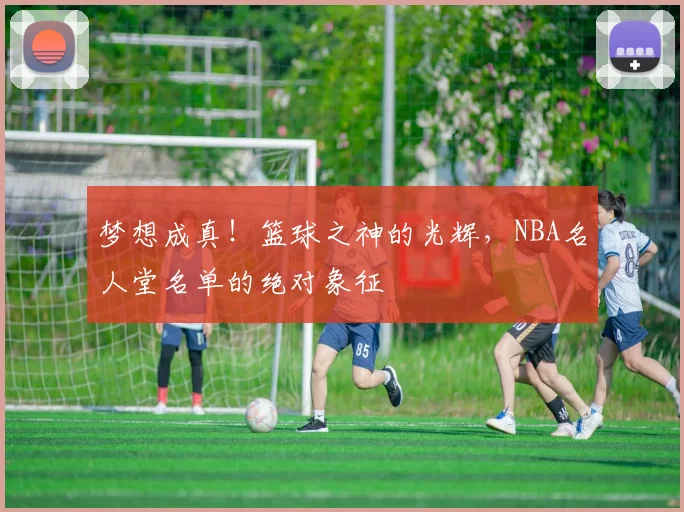 梦想成真！篮球之神的光辉，NBA名人堂名单的绝对象征