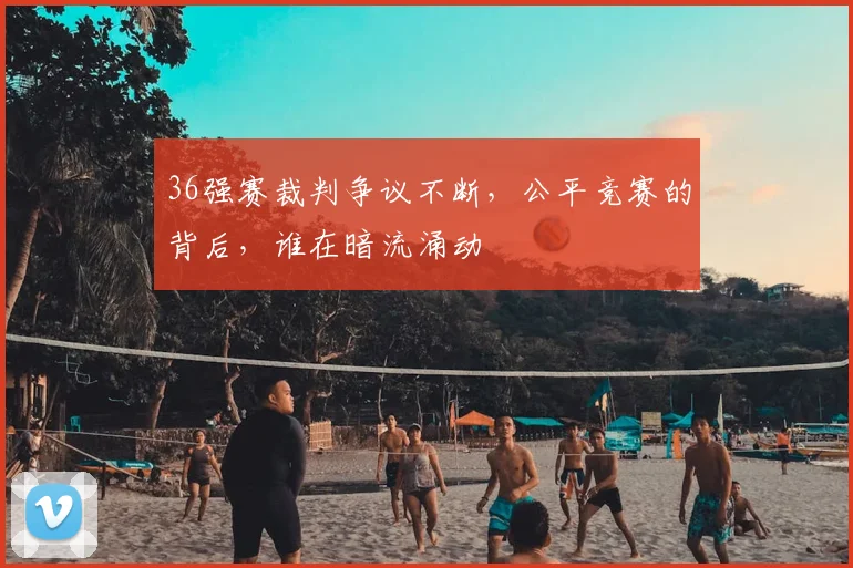 36强赛裁判争议不断，公平竞赛的背后，谁在暗流涌动