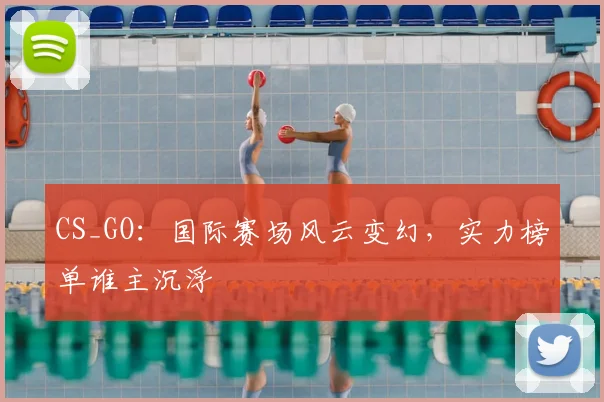 CS_GO：国际赛场风云变幻，实力榜单谁主沉浮