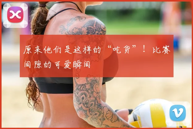原来他们是这样的“吃货”！比赛间隙的可爱瞬间