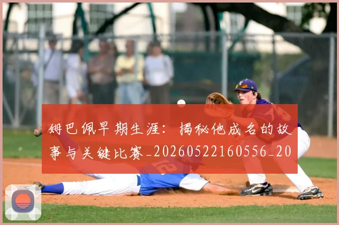 姆巴佩早期生涯：揭秘他成名的故事与关键比赛_20260522160556_20260609132806
