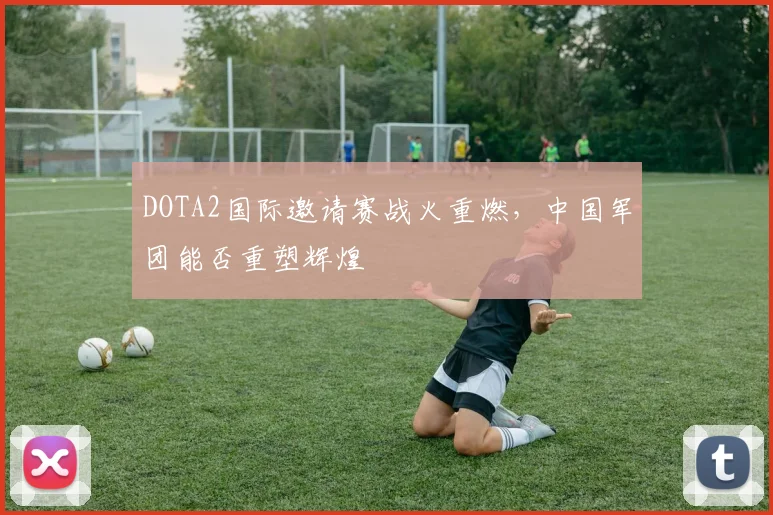 DOTA2国际邀请赛战火重燃，中国军团能否重塑辉煌