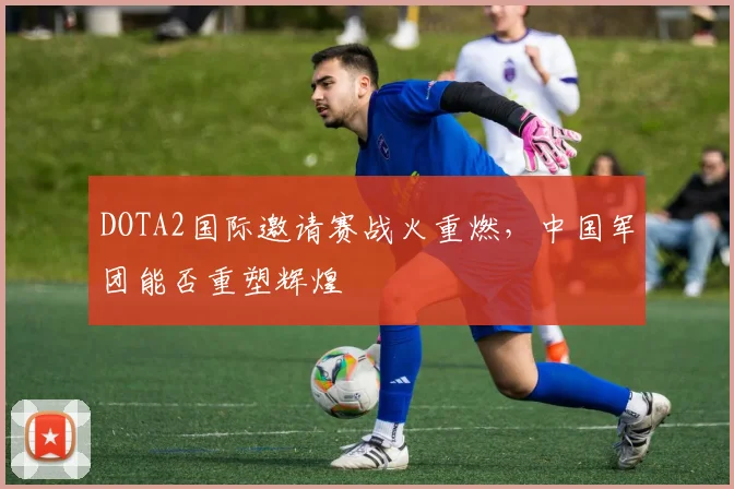 DOTA2国际邀请赛战火重燃，中国军团能否重塑辉煌