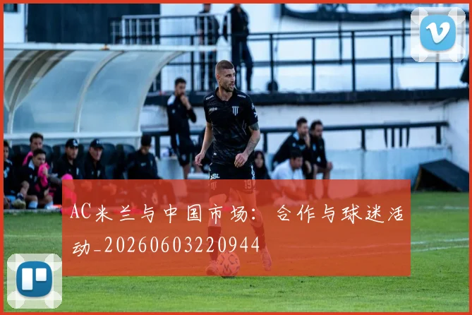 AC米兰与中国市场:合作与球迷活动_20260603220944