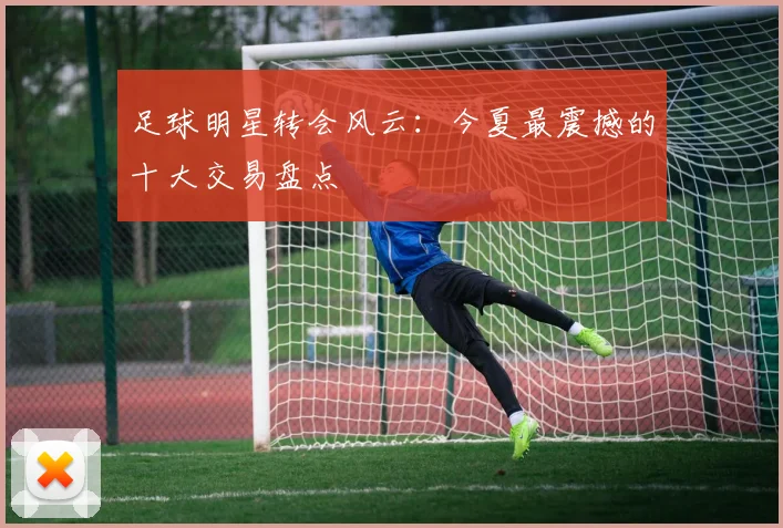足球明星转会风云：今夏最震撼的十大交易盘点